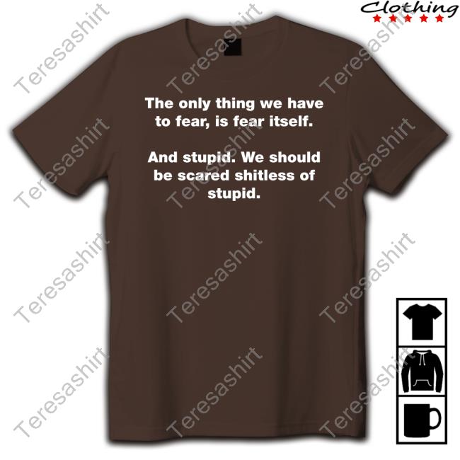 The Only Thing We Have To Fear Is Fear Itself And Stupid We Should Be Scared Shitless Of Stupid Tee